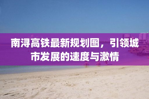 南浔高铁最新规划图，引领城市发展的速度与激情