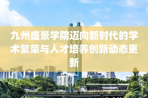 九州盛景学院迈向新时代的学术繁荣与人才培养创新动态更新