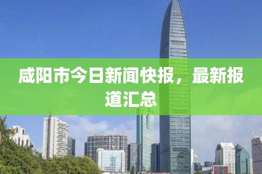 咸阳市今日新闻快报，最新报道汇总
