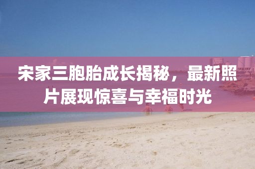 宋家三胞胎成长揭秘，最新照片展现惊喜与幸福时光