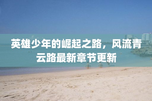 英雄少年的崛起之路，风流青云路最新章节更新