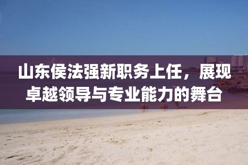 山东侯法强新职务上任，展现卓越领导与专业能力的舞台