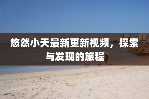 悠然小天最新更新视频，探索与发现的旅程