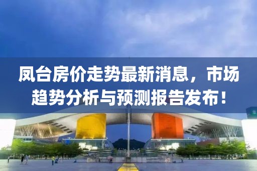凤台房价走势最新消息，市场趋势分析与预测报告发布！