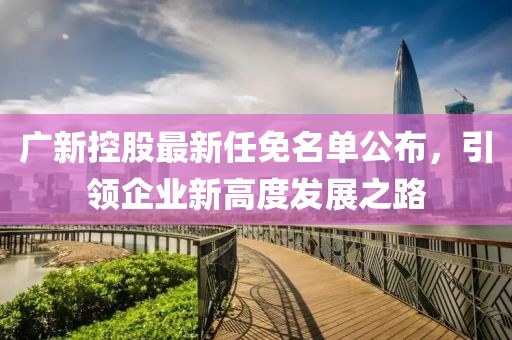 广新控股最新任免名单公布，引领企业新高度发展之路