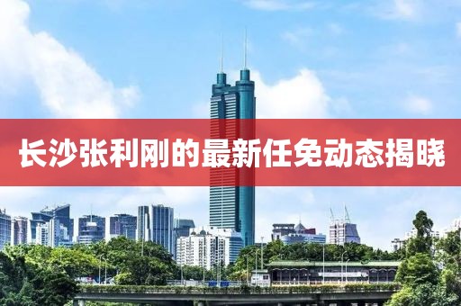 长沙张利刚的最新任免动态揭晓