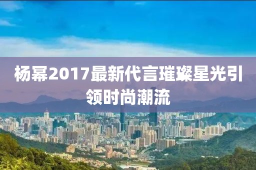 杨幂2017最新代言璀璨星光引领时尚潮流