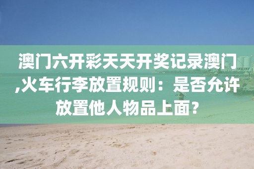 澳门六开彩天天开奖记录澳门,火车行李放置规则：是否允许放置他人物品上面？