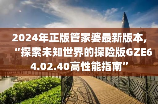 2024年正版管家婆最新版本,“探索未知世界的探险版GZE64.02.40高性能指南”