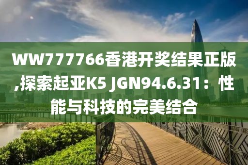 WW777766香港开奖结果正版,探索起亚K5 JGN94.6.31：性能与科技的完美结合