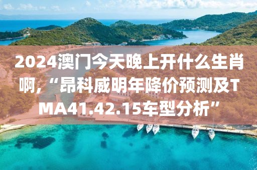 2024澳门今天晚上开什么生肖啊,“昂科威明年降价预测及TMA41.42.15车型分析”