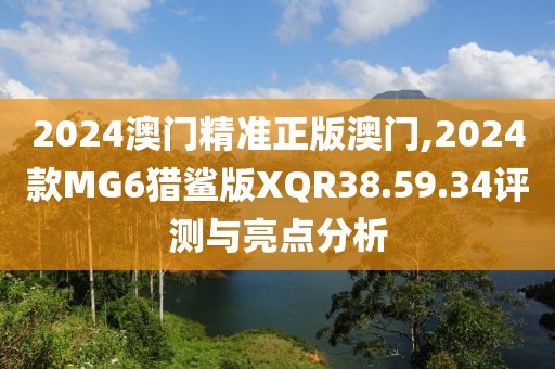 2024澳门精准正版澳门,2024款MG6猎鲨版XQR38.59.34评测与亮点分析
