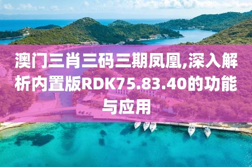 澳门三肖三码三期凤凰,深入解析内置版RDK75.83.40的功能与应用