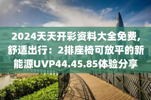 2024天天开彩资料大全免费,舒适出行：2排座椅可放平的新能源UVP44.45.85体验分享