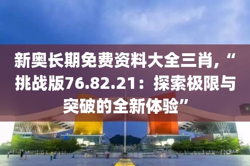 新奥长期免费资料大全三肖,“挑战版76.82.21：探索极限与突破的全新体验”