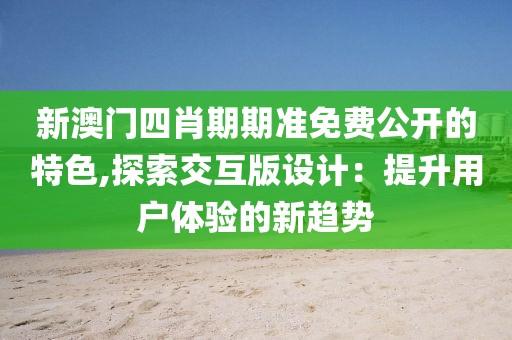 新澳门四肖期期准免费公开的特色,探索交互版设计：提升用户体验的新趋势