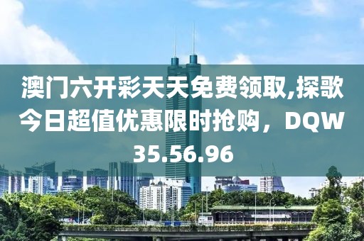澳门六开彩天天免费领取,探歌今日超值优惠限时抢购，DQW35.56.96
