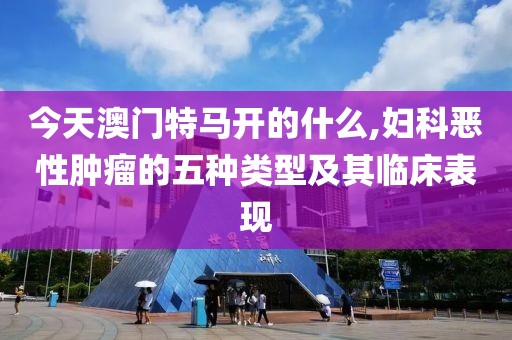 今天澳门特马开的什么,妇科恶性肿瘤的五种类型及其临床表现