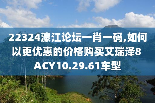 22324濠江论坛一肖一码,如何以更优惠的价格购买艾瑞泽8 ACY10.29.61车型
