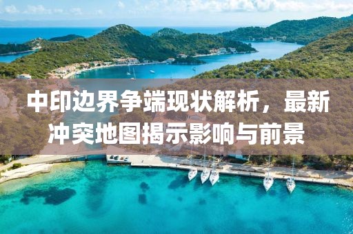 中印边界争端现状解析，最新冲突地图揭示影响与前景