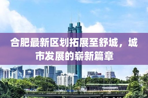合肥最新区划拓展至舒城，城市发展的崭新篇章