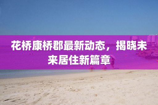 花桥康桥郡最新动态，揭晓未来居住新篇章