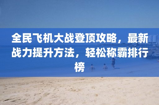 全民飞机大战登顶攻略，最新战力提升方法，轻松称霸排行榜