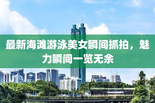 最新海滩游泳美女瞬间抓拍，魅力瞬间一览无余