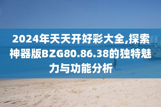 2024年天天开好彩大全,探索神器版BZG80.86.38的独特魅力与功能分析