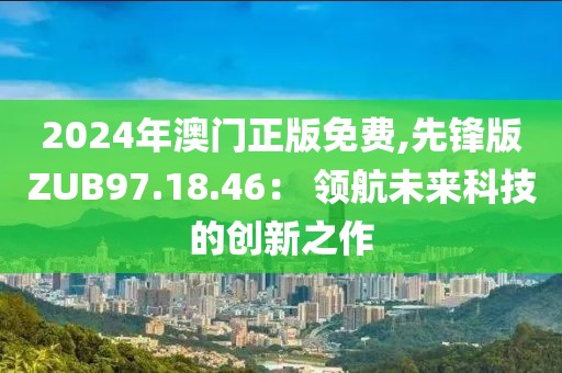 2024年澳门正版免费,先锋版ZUB97.18.46： 领航未来科技的创新之作