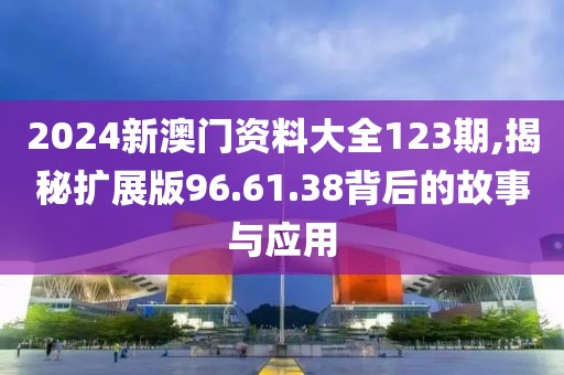 2024新澳门资料大全123期,揭秘扩展版96.61.38背后的故事与应用