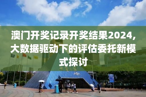 澳门开奖记录开奖结果2024,大数据驱动下的评估委托新模式探讨