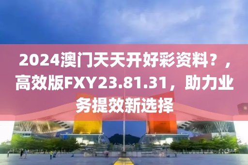 2024澳门天天开好彩资料？,高效版FXY23.81.31，助力业务提效新选择