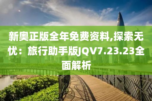 新奥正版全年免费资料,探索无忧：旅行助手版JQV7.23.23全面解析