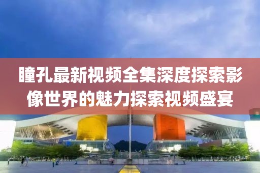 瞳孔最新视频全集深度探索影像世界的魅力探索视频盛宴