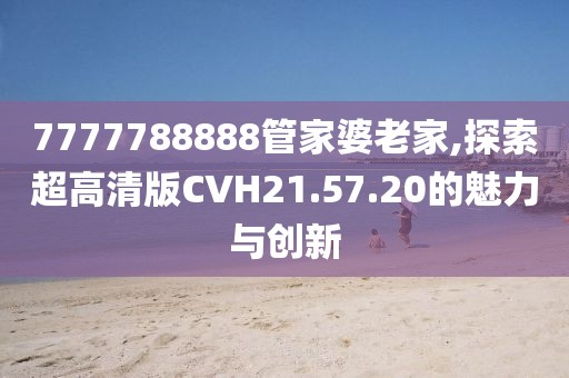 7777788888管家婆老家,探索超高清版CVH21.57.20的魅力与创新