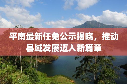 平南最新任免公示揭晓，推动县域发展迈入新篇章