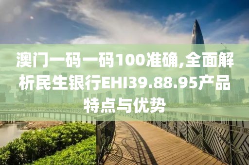 澳门一码一码100准确,全面解析民生银行EHI39.88.95产品特点与优势