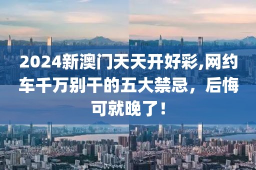 2024新澳门天天开好彩,网约车千万别干的五大禁忌，后悔可就晚了！