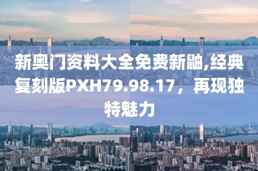 新奥门资料大全免费新鼬,经典复刻版PXH79.98.17，再现独特魅力