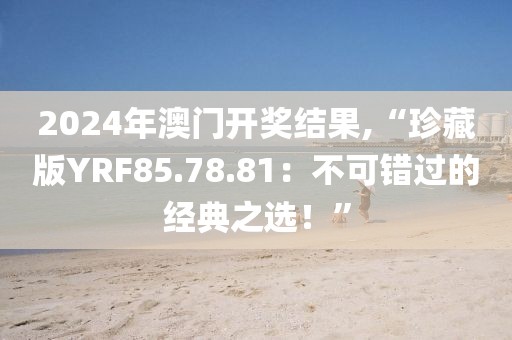 2024年澳门开奖结果,“珍藏版YRF85.78.81：不可错过的经典之选！”