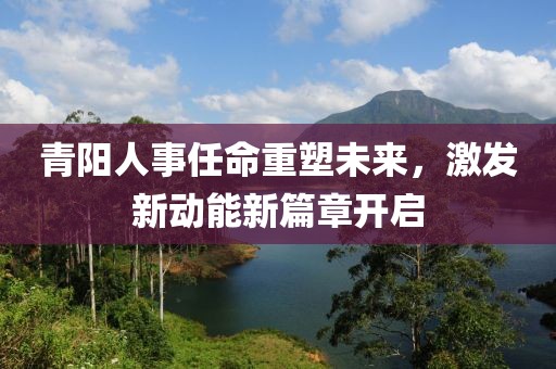青阳人事任命重塑未来，激发新动能新篇章开启
