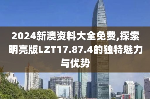 2024新澳资料大全免费,探索明亮版LZT17.87.4的独特魅力与优势