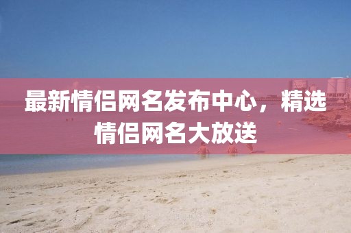 最新情侣网名发布中心，精选情侣网名大放送