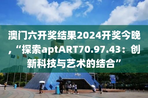 澳门六开奖结果2024开奖今晚,“探索aptART70.97.43：创新科技与艺术的结合”