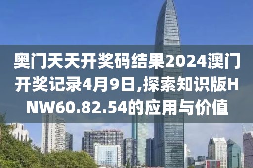奥门天天开奖码结果2024澳门开奖记录4月9日,探索知识版HNW60.82.54的应用与价值