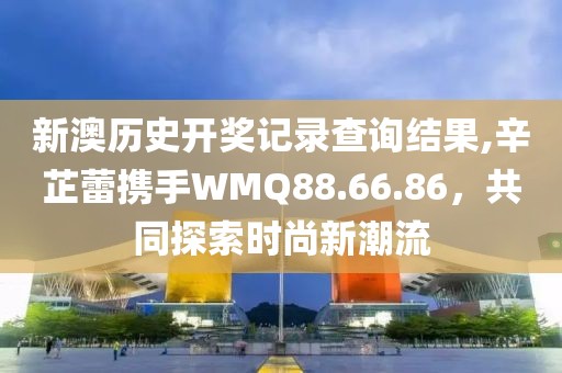 新澳历史开奖记录查询结果,辛芷蕾携手WMQ88.66.86，共同探索时尚新潮流