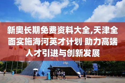 新奥长期免费资料大全,天津全面实施海河英才计划 助力高端人才引进与创新发展