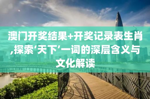 澳门开奖结果+开奖记录表生肖,探索‘天下’一词的深层含义与文化解读