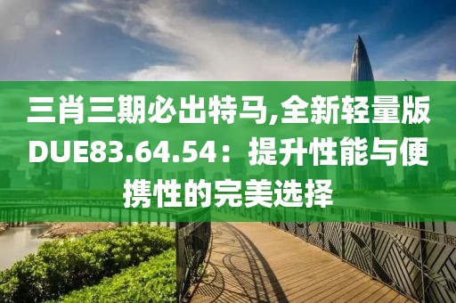 三肖三期必出特马,全新轻量版DUE83.64.54：提升性能与便携性的完美选择